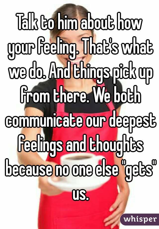Talk to him about how your feeling. That's what we do. And things pick up from there. We both communicate our deepest feelings and thoughts because no one else "gets" us.