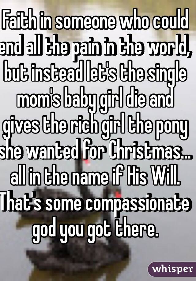 Faith in someone who could end all the pain in the world, but instead let's the single mom's baby girl die and gives the rich girl the pony she wanted for Christmas... all in the name if His Will. That's some compassionate god you got there. 