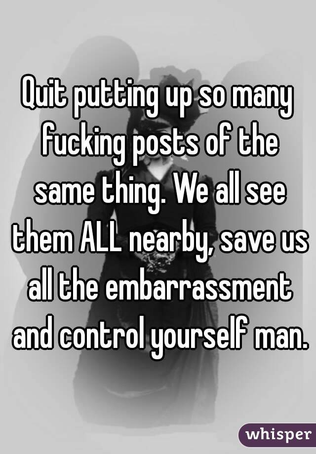 Quit putting up so many fucking posts of the same thing. We all see them ALL nearby, save us all the embarrassment and control yourself man.