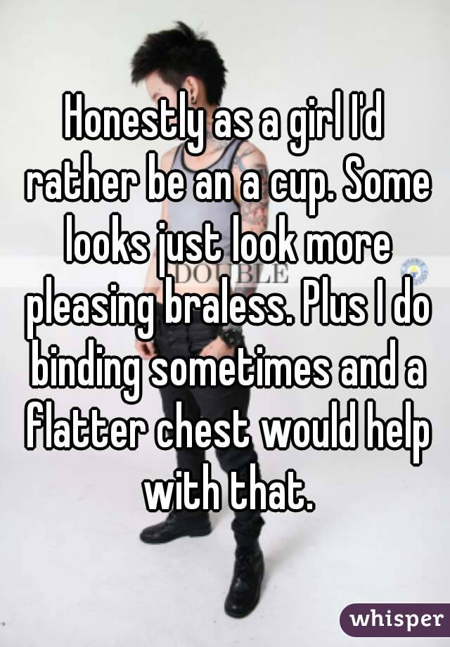 Honestly as a girl I'd rather be an a cup. Some looks just look more pleasing braless. Plus I do binding sometimes and a flatter chest would help with that.