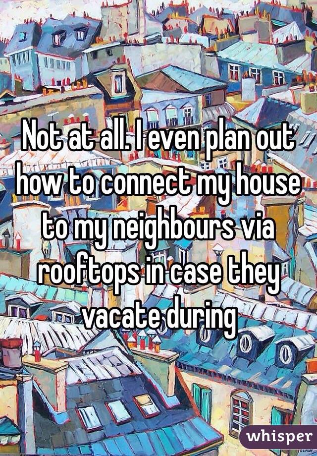 Not at all. I even plan out how to connect my house to my neighbours via rooftops in case they vacate during 