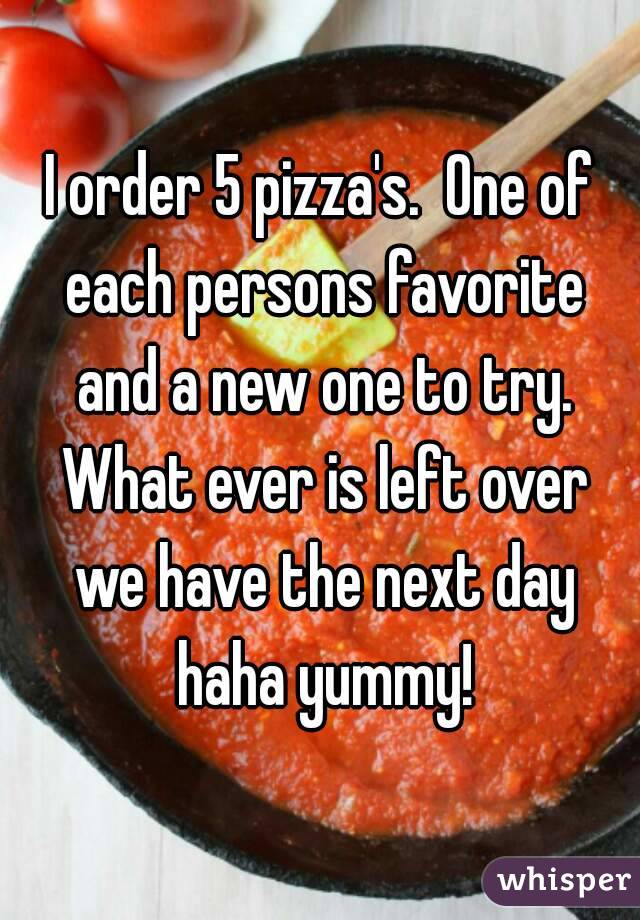 I order 5 pizza's.  One of each persons favorite and a new one to try. What ever is left over we have the next day haha yummy!