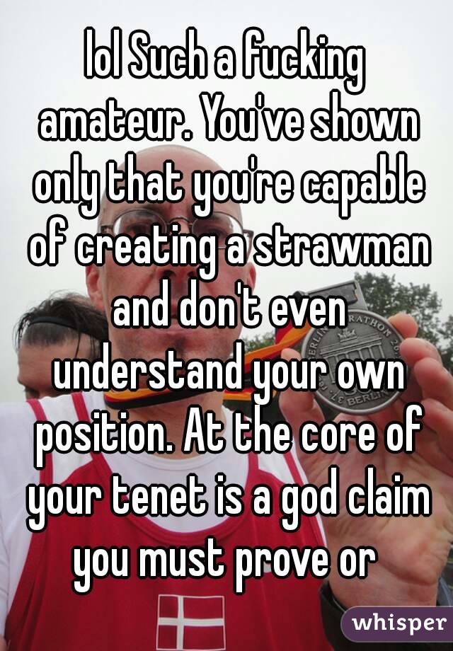 lol Such a fucking amateur. You've shown only that you're capable of creating a strawman and don't even understand your own position. At the core of your tenet is a god claim you must prove or 