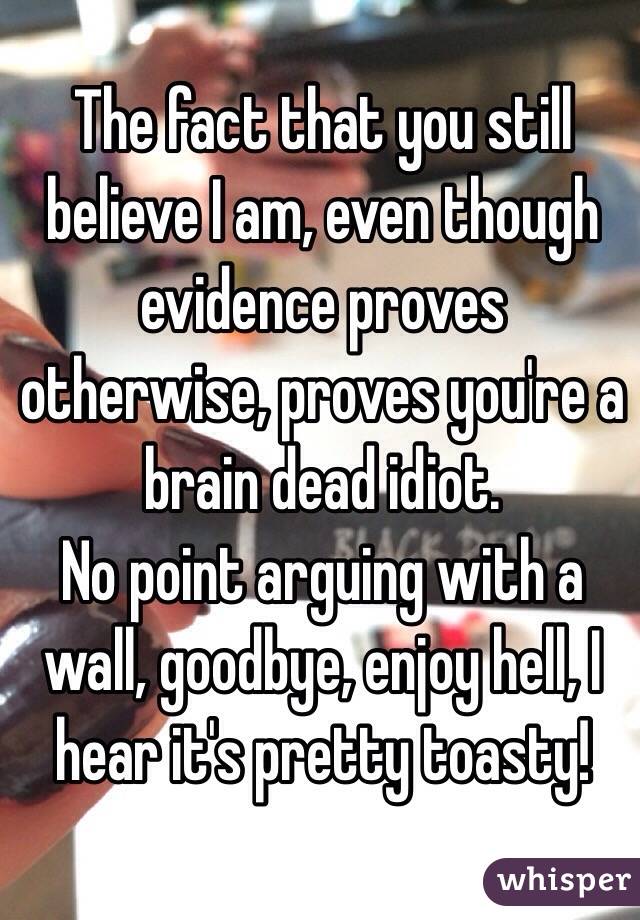 The fact that you still believe I am, even though evidence proves otherwise, proves you're a brain dead idiot. 
No point arguing with a wall, goodbye, enjoy hell, I hear it's pretty toasty! 