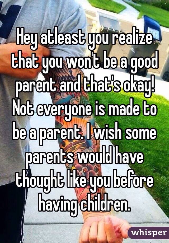 Hey atleast you realize that you won't be a good parent and that's okay! Not everyone is made to be a parent. I wish some parents would have thought like you before having children.