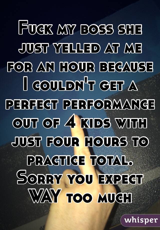 Fuck my boss she just yelled at me for an hour because I couldn't get a perfect performance out of 4 kids with just four hours to practice total. Sorry you expect WAY too much 