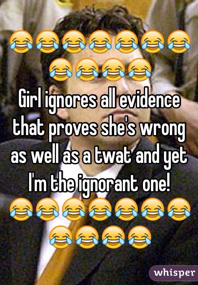 😂😂😂😂😂😂😂😂😂😂😂
Girl ignores all evidence that proves she's wrong as well as a twat and yet I'm the ignorant one! 
😂😂😂😂😂😂😂😂😂😂😂