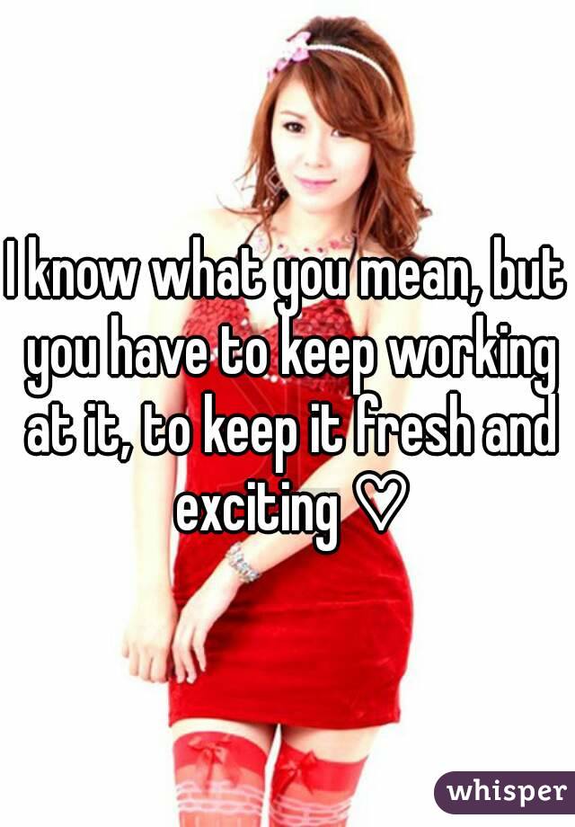 I know what you mean, but you have to keep working at it, to keep it fresh and exciting ♡