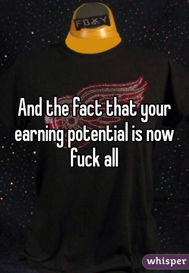 And the fact that your earning potential is now fuck all