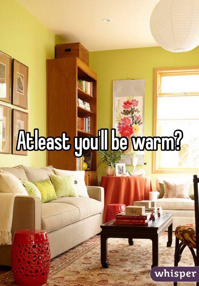 Atleast you'll be warm?