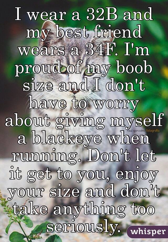 I wear a 32B and my best friend wears a 34F. I'm proud of my boob size and I don't have to worry about giving myself a blackeye when running. Don't let it get to you, enjoy your size and don't take anything too seriously.