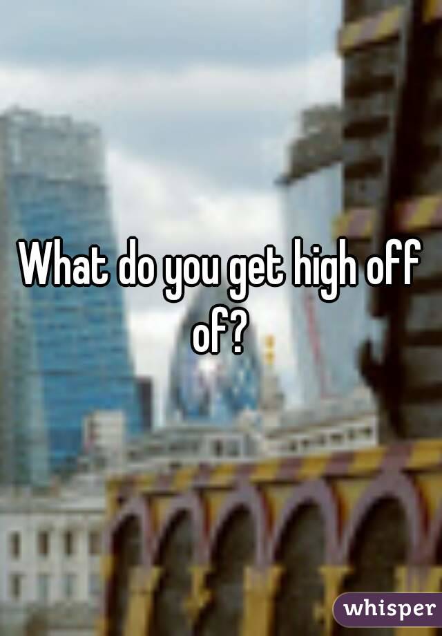 What do you get high off of? 