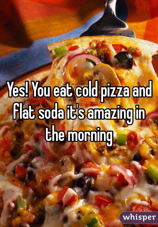 Yes! You eat cold pizza and flat soda it's amazing in the morning