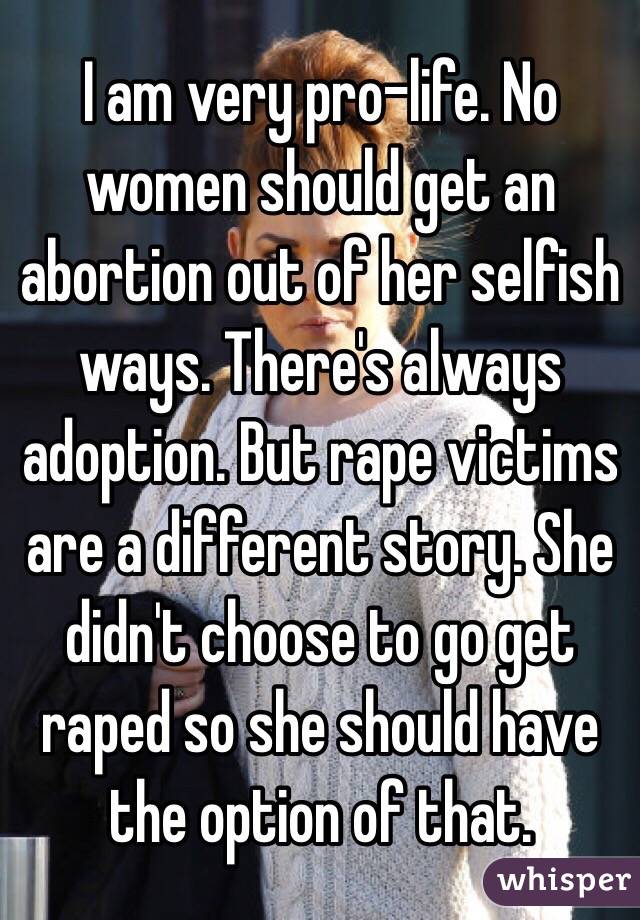 I am very pro-life. No women should get an abortion out of her selfish ways. There's always adoption. But rape victims are a different story. She didn't choose to go get raped so she should have the option of that. 