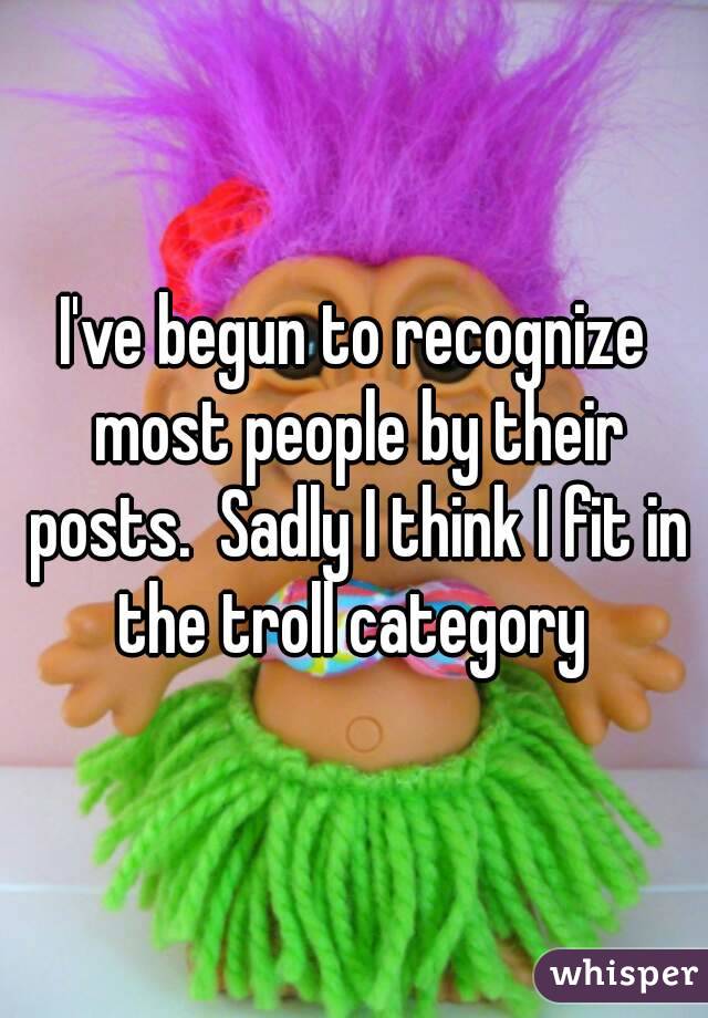 I've begun to recognize most people by their posts.  Sadly I think I fit in the troll category 