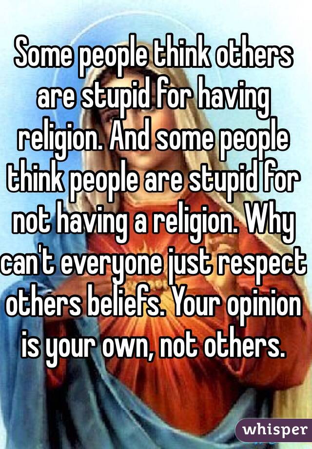 Some people think others are stupid for having religion. And some people think people are stupid for not having a religion. Why can't everyone just respect others beliefs. Your opinion is your own, not others. 