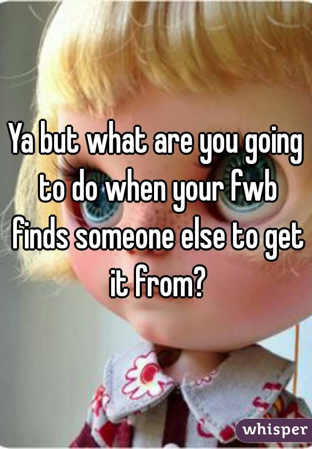 Ya but what are you going to do when your fwb finds someone else to get it from?