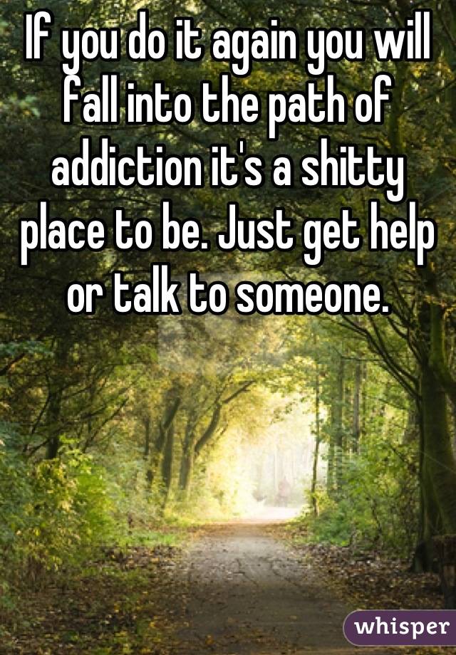 If you do it again you will fall into the path of addiction it's a shitty place to be. Just get help or talk to someone.