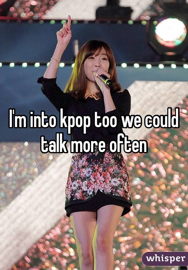 I'm into kpop too we could talk more often