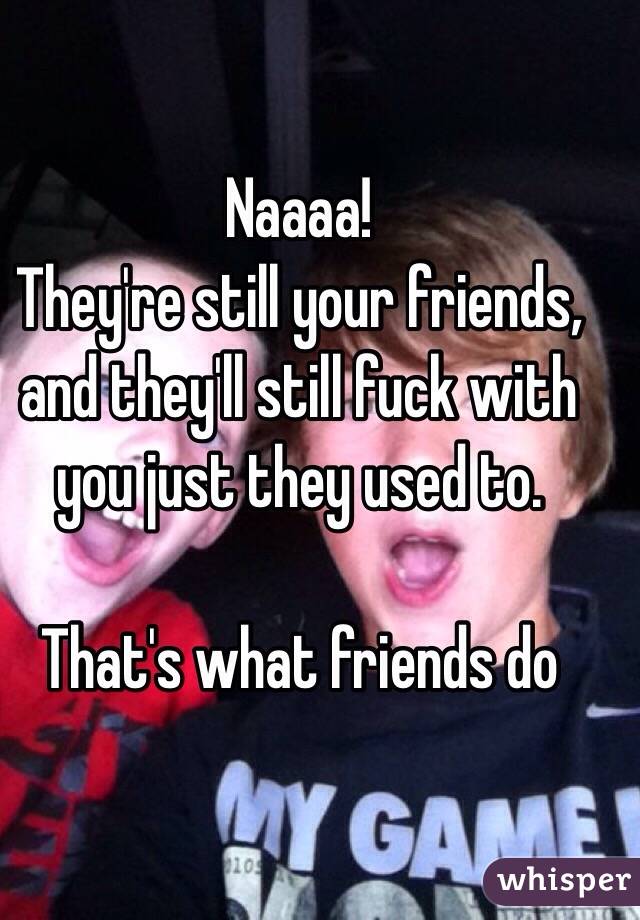 Naaaa! 
They're still your friends, and they'll still fuck with you just they used to.

That's what friends do