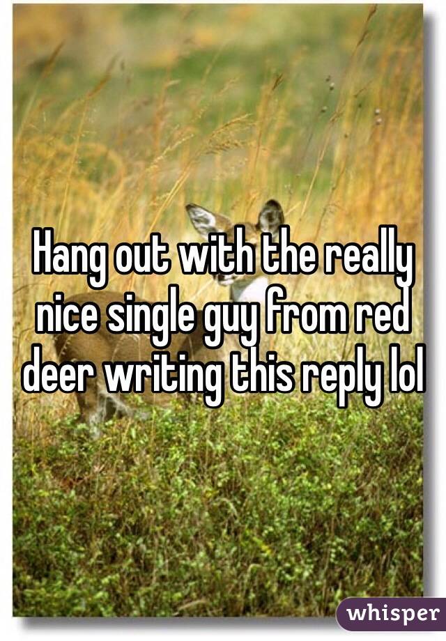 Hang out with the really nice single guy from red deer writing this reply lol