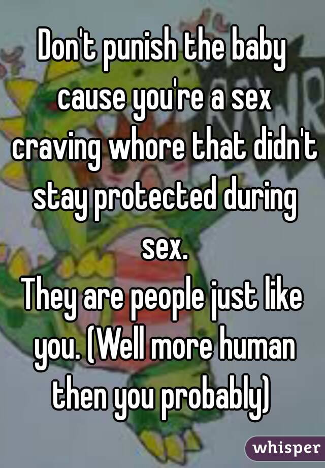 Don't punish the baby cause you're a sex craving whore that didn't stay protected during sex.
They are people just like you. (Well more human then you probably) 
