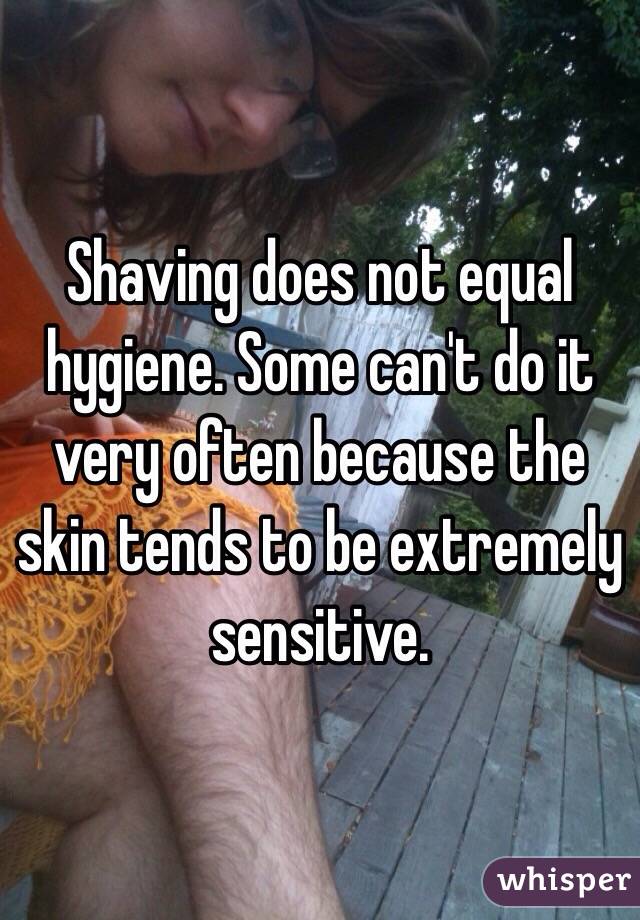 Shaving does not equal hygiene. Some can't do it very often because the skin tends to be extremely sensitive. 