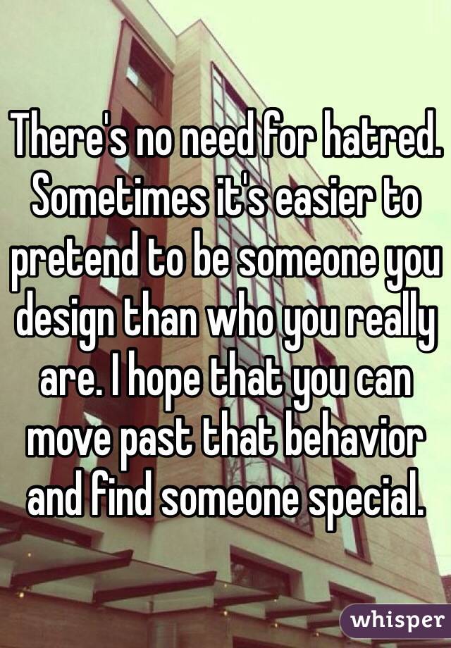 There's no need for hatred. Sometimes it's easier to pretend to be someone you design than who you really are. I hope that you can move past that behavior and find someone special.