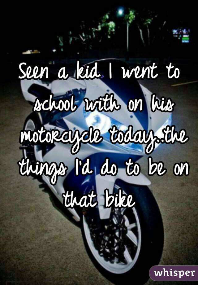 Seen a kid I went to school with on his motorcycle today..the things I'd do to be on that bike 