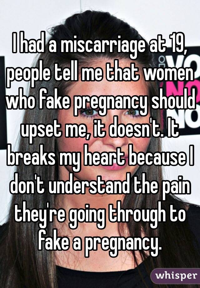 I had a miscarriage at 19, people tell me that women who fake pregnancy should upset me, it doesn't. It breaks my heart because I don't understand the pain they're going through to fake a pregnancy.