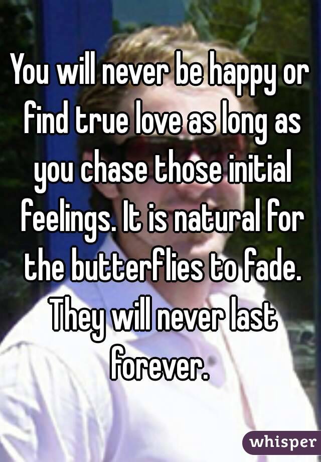 You will never be happy or find true love as long as you chase those initial feelings. It is natural for the butterflies to fade. They will never last forever. 