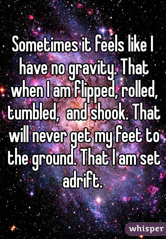 Sometimes it feels like I have no gravity. That when I am flipped, rolled, tumbled,  and shook. That will never get my feet to the ground. That I am set adrift. 