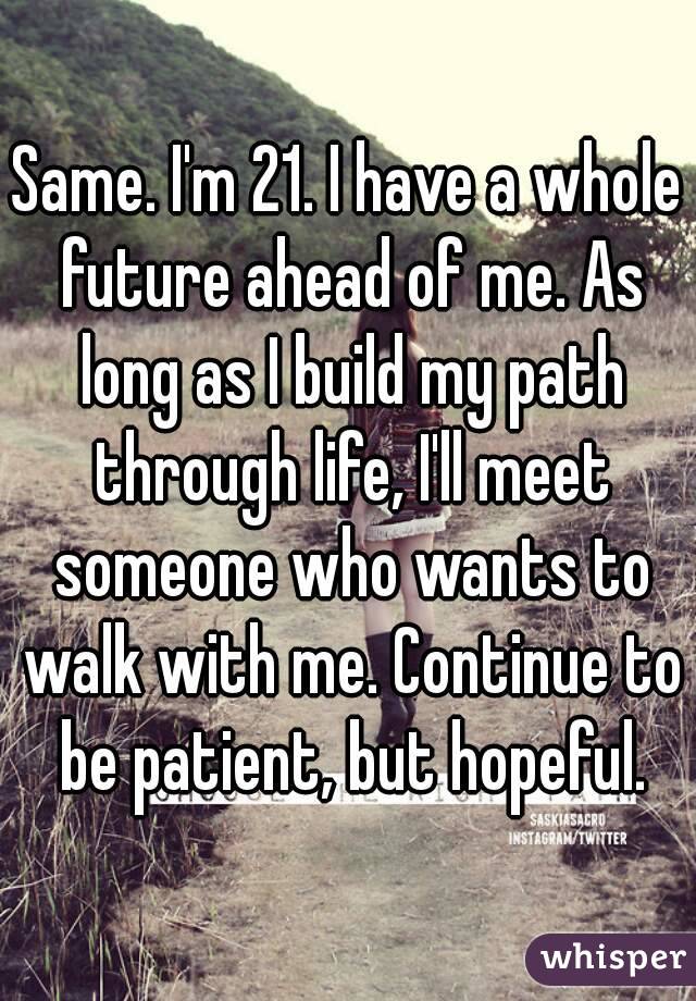 Same. I'm 21. I have a whole future ahead of me. As long as I build my path through life, I'll meet someone who wants to walk with me. Continue to be patient, but hopeful.