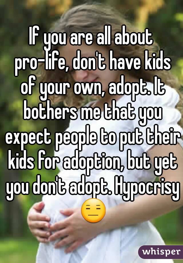 If you are all about pro-life, don't have kids of your own, adopt. It bothers me that you expect people to put their kids for adoption, but yet you don't adopt. Hypocrisy 😑