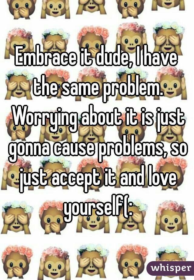 Embrace it dude, I have the same problem. Worrying about it is just gonna cause problems, so just accept it and love yourself(: