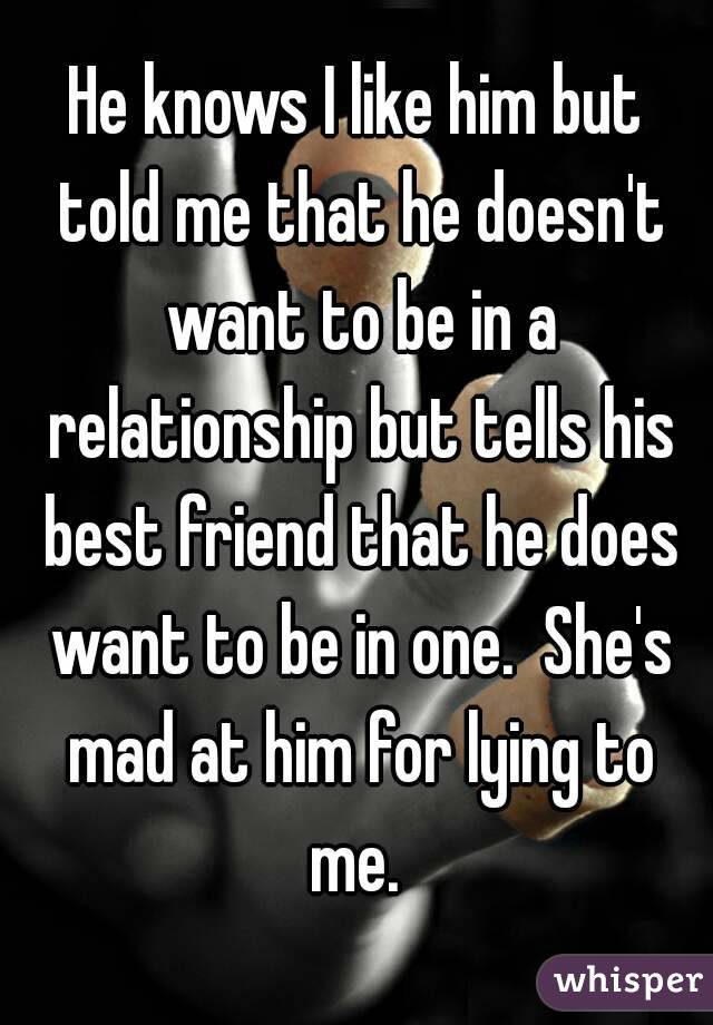He knows I like him but told me that he doesn't want to be in a relationship but tells his best friend that he does want to be in one.  She's mad at him for lying to me. 