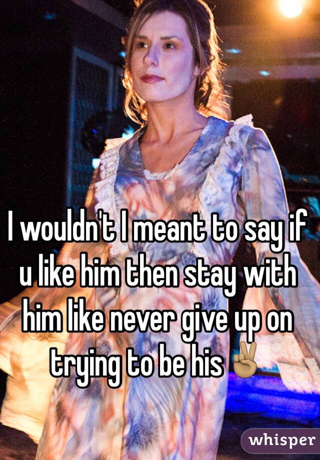 I wouldn't I meant to say if u like him then stay with him like never give up on trying to be his✌🏽️