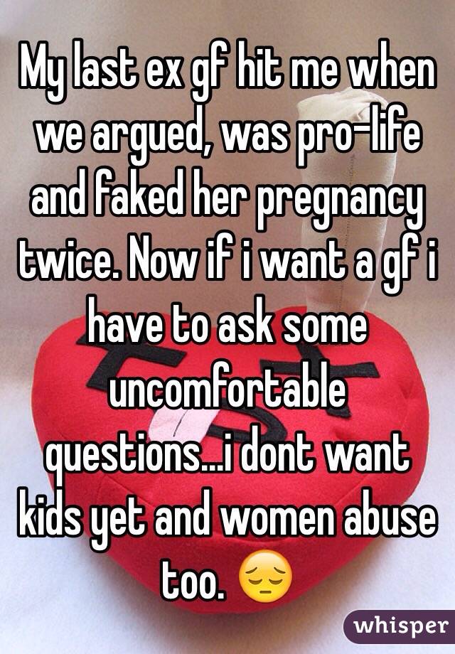 My last ex gf hit me when we argued, was pro-life and faked her pregnancy twice. Now if i want a gf i have to ask some uncomfortable questions...i dont want kids yet and women abuse too. 😔