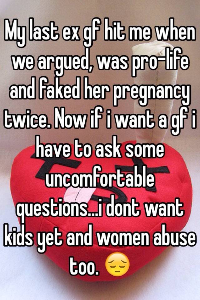 My last ex gf hit me when we argued, was pro-life and faked her pregnancy twice. Now if i want a gf i have to ask some uncomfortable questions...i dont want kids yet and women abuse too. 😔