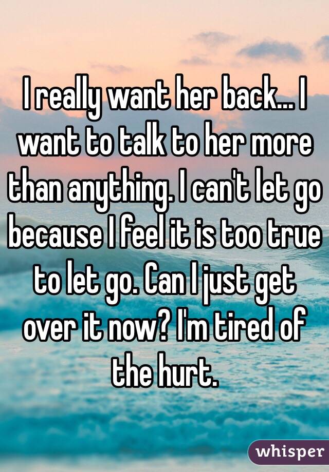 I really want her back... I want to talk to her more than anything. I can't let go because I feel it is too true to let go. Can I just get over it now? I'm tired of the hurt.