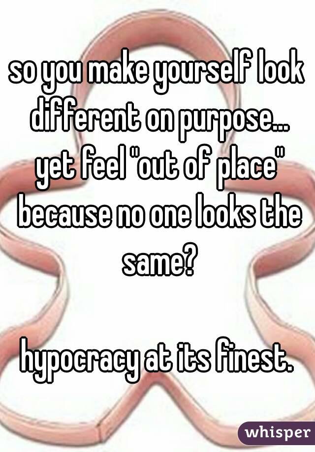 so you make yourself look different on purpose... yet feel "out of place" because no one looks the same?

hypocracy at its finest.