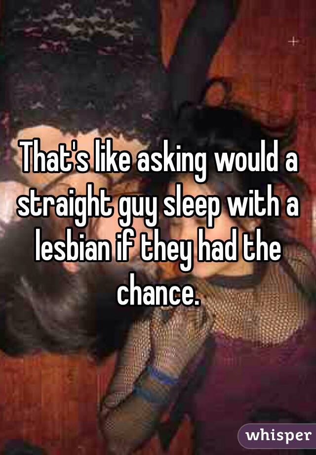 That's like asking would a straight guy sleep with a lesbian if they had the chance. 