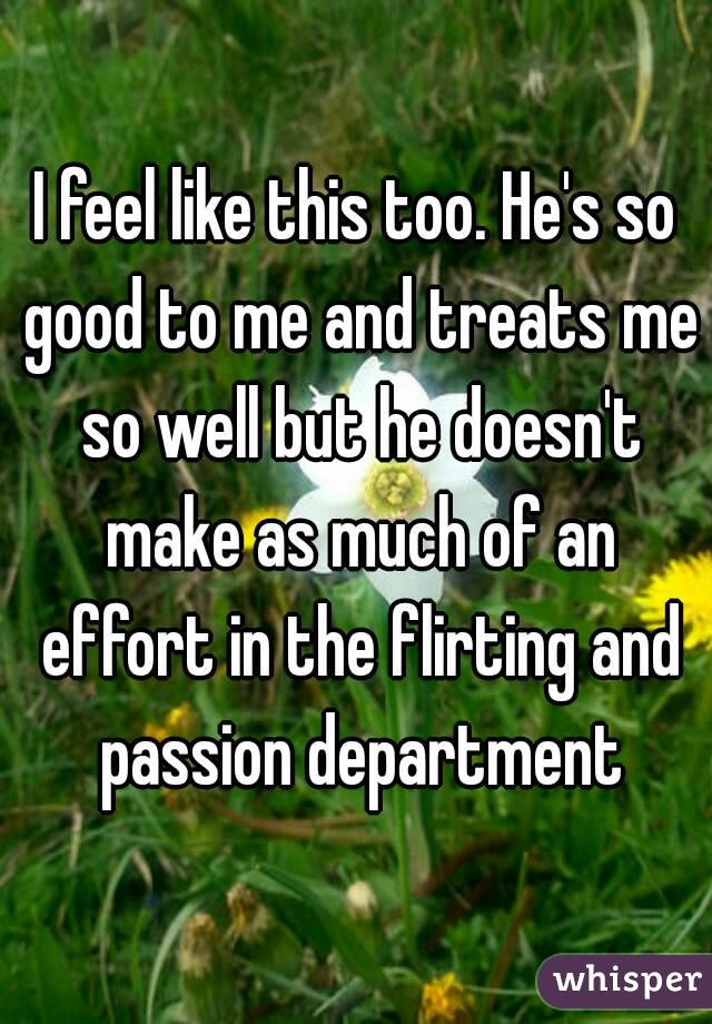 I feel like this too. He's so good to me and treats me so well but he doesn't make as much of an effort in the flirting and passion department