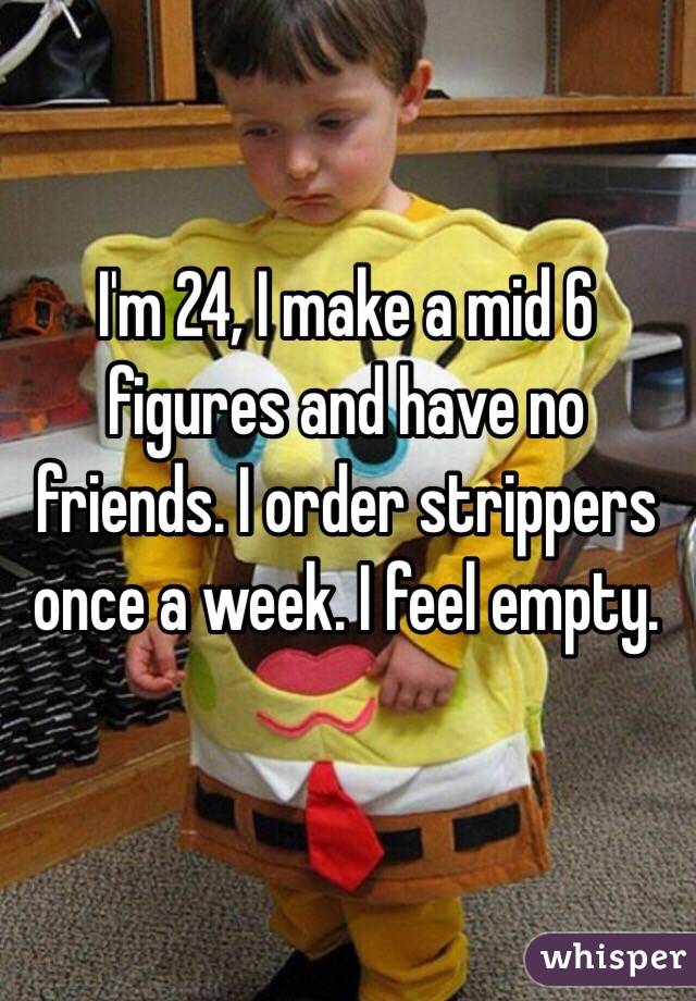 I'm 24, I make a mid 6 figures and have no friends. I order strippers once a week. I feel empty.