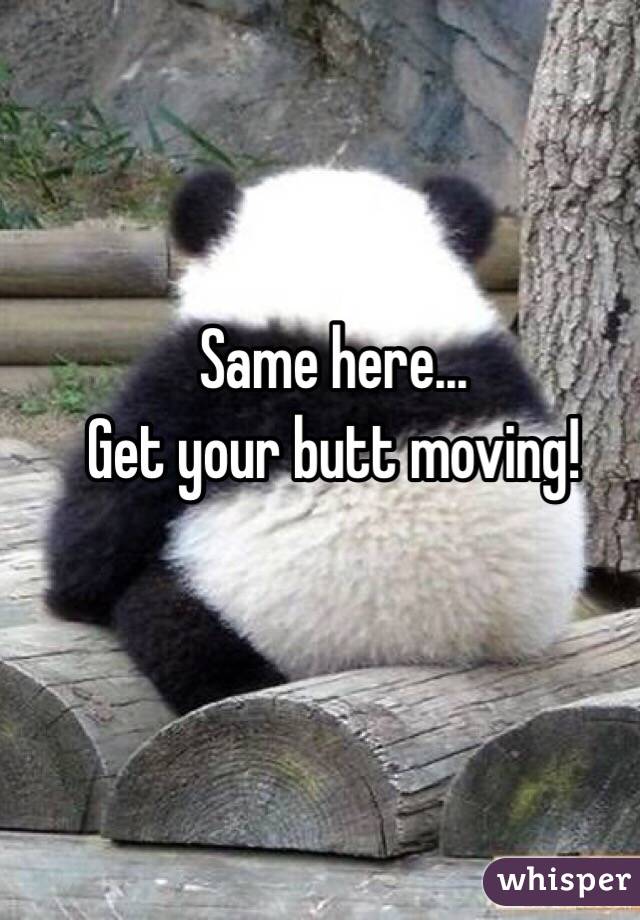 Same here... 
Get your butt moving!
