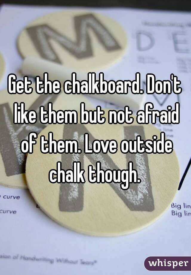 Get the chalkboard. Don't like them but not afraid of them. Love outside chalk though. 