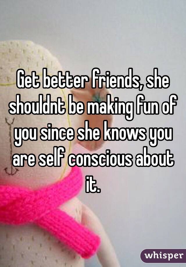 Get better friends, she shouldnt be making fun of you since she knows you are self conscious about it. 
