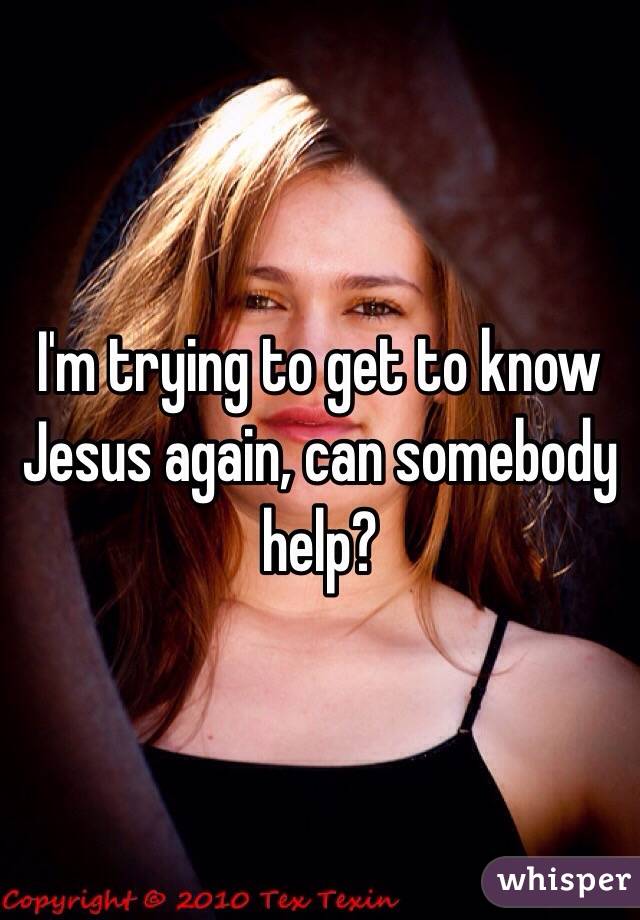 I'm trying to get to know Jesus again, can somebody help?