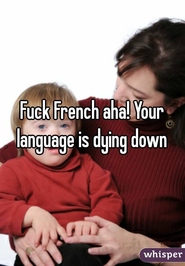 Fuck French aha! Your language is dying down 