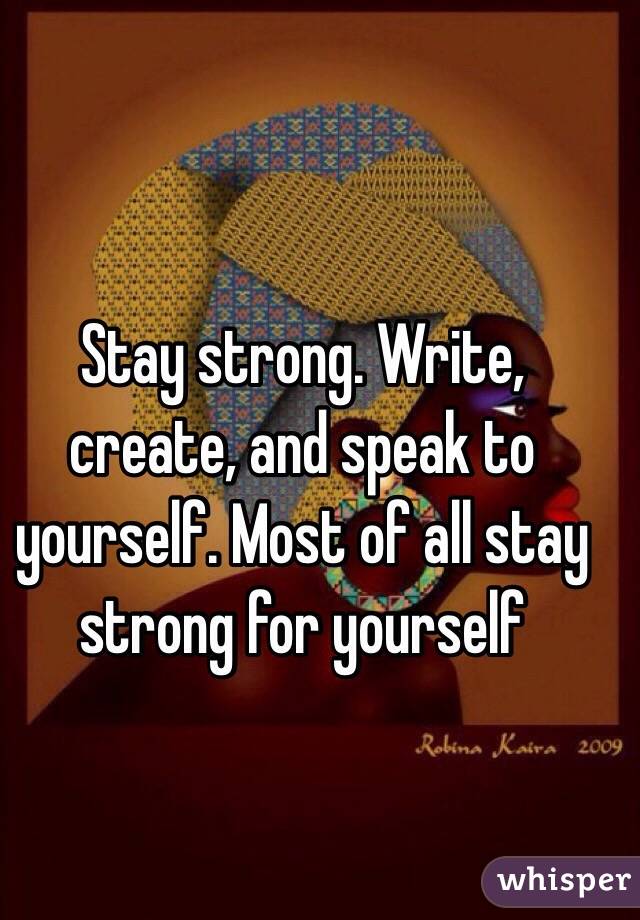 Stay strong. Write, create, and speak to yourself. Most of all stay strong for yourself